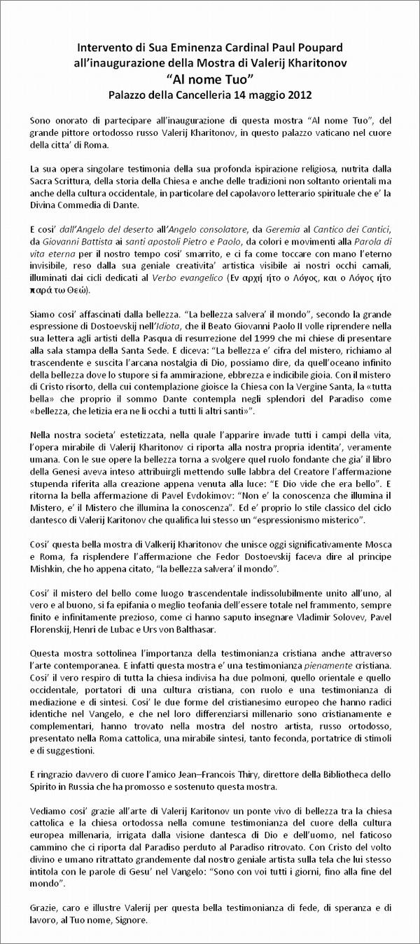 Intervento di Sua Eminenza Cardinal Paul Poupard
all�inaugurazione della Mostra di Valerij Kharitonov 
�Al nome Tuo�
Palazzo della Cancelleria 14 maggio 2012

Sono onorato di partecipare all�inaugurazione di questa mostra �Al nome Tuo�, del grande pittore ortodosso russo Valerij Kharitonov, in questo palazzo vaticano nel cuore della citta� di Roma.

La sua opera singolare testimonia della sua profonda ispirazione religiosa, nutrita dalla Sacra Scrittura, della storia della Chiesa e anche delle tradizioni non soltanto orientali ma anche della cultura occidentale, in particolare del capolavoro letterario spirituale che e� la Divina Commedia di Dante.

E cosi� dall�Angelo del deserto all�Angelo consolatore, da Geremia al Cantico dei Cantici, da Giovanni Battista ai santi apostoli Pietro e Paolo, da colori e movimenti alla Parola di vita eterna per il nostro tempo cosi� smarrito, e ci fa come toccare con mano l�eterno invisibile, reso dalla sua geniale creativita� artistica visibile ai nostri occhi carnali, illuminati dai cicli dedicati al Verbo evangelico (Εν αρχή ήτο ο Λόγος, και ο Λόγος ήτο παρά τω Θεώ).

Siamo cosi� affascinati dalla bellezza. �La bellezza salvera� il mondo�, secondo la grande espressione di Dostoevskij nell�Idiota, che il Beato Giovanni Paolo II volle riprendere nella sua lettera agli artisti della Pasqua di resurrezione del 1999 che mi chiese di presentare alla sala stampa della Santa Sede. E diceva: �La bellezza e� cifra del mistero, richiamo al trascendente e suscita l�arcana nostalgia di Dio, possiamo dire, da quell�oceano infinito della bellezza dove lo stupore si fa ammirazione, ebbrezza e indicibile gioia. Con il mistero di Cristo risorto, della cui contemplazione gioisce la Chiesa con la Vergine Santa, la �tutta bella� che proprio il sommo Dante contempla negli splendori del Paradiso come �bellezza, che letizia era ne li occhi a tutti li altri santi��.

Nella nostra societa� estetizzata, nella quale l�apparire invade tutti i campi della vita, l�opera mirabile di Valerij Kharitonov ci riporta alla nostra propria identita�, veramente umana. Con le sue opere la bellezza torna a svolgere quel ruolo fondante che gia� il libro della Genesi aveva inteso attribuirgli mettendo sulle labbra del Creatore l�affermazione stupenda riferita alla creazione appena venuta alla luce: �E Dio vide che era bello�. E ritorna la bella affermazione di Pavel Evdokimov: �Non e� la conoscenza che illumina il Mistero, e� il Mistero che illumina la conoscenza�. Ed e� proprio lo stile classico del ciclo dantesco di Valerij Karitonov che qualifica lui stesso un �espressionismo misterico�.

Cosi� questa bella mostra di Valkerij Kharitonov che unisce oggi significativamente Mosca e Roma, fa risplendere l�affermazione che Fedor Dostoevskij faceva dire al principe Mishkin, che ho appena citato, �la bellezza salvera� il mondo�.

Cosi� il mistero del bello come luogo trascendentale indissolubilmente unito all�uno, al vero e al buono, si fa epifania o meglio teofania dell�essere totale nel frammento, sempre finito e infinitamente prezioso, come ci hanno saputo insegnare Vladimir Solovev, Pavel Florenskij, Henri de Lubac e Urs von Balthasar.

Questa mostra sottolinea l�importanza della testimonianza cristiana anche attraverso l�arte contemporanea. E infatti questa mostra e� una testimonianza pienamente cristiana. Cosi� il vero respiro di tutta la chiesa indivisa ha due polmoni, quello orientale e quello occidentale, portatori di una cultura cristiana, con ruolo e una testimonianza di mediazione e di sintesi. Cosi� le due forme del cristianesimo europeo che hanno radici identiche nel Vangelo, e che nel loro differenziarsi millenario sono cristianamente e complementari, hanno trovato nella mostra del nostro artista, russo ortodosso, presentato nella Roma cattolica, una mirabile sintesi, tanto feconda, portatrice di stimoli e di suggestioni.

E ringrazio davvero di cuore l�amico Jean�Francois Thiry, direttore della Bibliotheca dello Spirito in Russia che ha promosso e sostenuto questa mostra.

Vediamo cosi� grazie all�arte di Valerij Karitonov un ponte vivo di bellezza tra la chiesa cattolica e la chiesa ortodossa nella comune testimonianza del cuore della cultura europea millenaria, irrigata dalla visione dantesca di Dio e dell�uomo, nel faticoso cammino che ci riporta dal Paradiso perduto al Paradiso ritrovato. Con Cristo del volto divino e umano ritrattato grandemente dal nostro geniale artista sulla tela che lui stesso intitola con le parole di Gesu� nel Vangelo: �Sono con voi tutti i giorni, fino alla fine del mondo�.

Grazie, caro e illustre Valerij per questa bella testimonianza di fede, di speranza e di lavoro, al Tuo nome, Signore.
